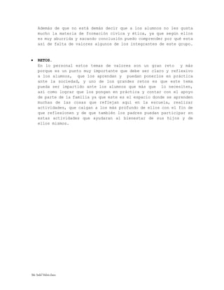 Ma. Isabel Valeria Lazco.
Además de que no está demás decir que a los alumnos no les gusta
mucho la materia de formación cívica y ética, ya que según ellos
es muy aburrida y sacando conclusión puedo comprender por qué esta
así de falta de valores algunos de los integrantes de este grupo.
 RETOS.
En lo personal estos temas de valores son un gran reto y más
porque es un punto muy importante que debe ser claro y reflexivo
a los alumnos, que los aprendan y puedan ponerlos en práctica
ante la sociedad, y uno de los grandes retos es que este tema
pueda ser impartido ante los alumnos que más que lo necesiten,
así como lograr que los pongan en práctica y contar con el apoyo
de parte de la familia ya que este es el espacio donde se aprenden
muchas de las cosas que reflejan aquí en la escuela, realizar
actividades, que caigan a los más profundo de ellos con el fin de
que reflexionen y de que también los padres puedan participar en
estas actividades que ayudaran al bienestar de sus hijos y de
ellos mismos.
 