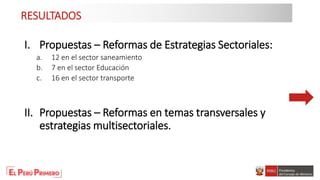 RESULTADOS
I. Propuestas – Reformas de Estrategias Sectoriales:
a. 12 en el sector saneamiento
b. 7 en el sector Educación
c. 16 en el sector transporte
II. Propuestas – Reformas en temas transversales y
estrategias multisectoriales.
 