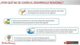 Porque no se cuenta con los recursos suficientes y gestionados
adecuadamente para promover el desarrollo regional
Es necesario incrementar la productividad basada en
la innovación tecnológica: Agendas Regionales de Innovación
Es necesario desarrollar una visión compartida de desarrollo
de mediano y largo plazo entre los actores de la región
Porque hay fallas de coordinación y gestión articulada
del trabajo de los sectores en las regiones
¿POR QUÉ NO SE LOGRA EL DESARROLLO REGIONAL?
 