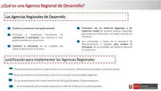 ¿Qué es una Agencia Regional de Desarrollo?
Las Agencias Regionales de Desarrollo:
Promueve e Implementa mecanismos de
coordinación y articulación inter sectorial e inter
gubernamentales en un territorio Son promovidas a través de la Secretaría de
Descentralización y dirigidas para conducir la
articulación de las entidades del Gobierno Nacional
en el territorio
Conducen la articulación de las entidades del
Gobierno Nacional en el territorio
Facilitan la coordinación inter gubernamental Promueven con los Gobiernos Regionales y los
Gobiernos Locales las acciones publicas requeridas
para potenciar la economía y el capital social de los
territorios.
Justificación para Implementar las Agencias Regionales
Es una recomendación del Estudio territorial de OECD para fortalecer la descentralización
Se ha incorporado como mandato dispuesto en el ROF de la PCM; y es una política publica
Porque necesitamos optimizar la ejecución de los recursos de las intervenciones sectoriales y la de otros actores
Alinear las intervenciones sectoriales y la de los otros actores a las prioridades regionales
 