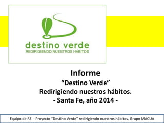 1
Informe
“Destino Verde”
Redirigiendo nuestros hábitos.
- Santa Fe, año 2014 -
Equipo de RS - Proyecto “Destino Verde” redirigiendo nuestros hábitos. Grupo MACUA
 