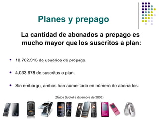 Planes y prepago La cantidad de abonados a prepago es mucho mayor que los suscritos a plan:   10.762.915 de usuarios de prepago. 4.033.678 de suscritos a plan. Sin embargo, ambos han aumentado en número de abonados. (Datos Subtel a diciembre de 2008)  