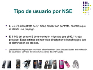 Tipo de usuario por NSE El 76,5% del estrato ABC1 tiene celular con contrato, mientras que el 23,5% usa prepago. El 6,9% del estrato E tiene contrato, mientras que el 92,1% usa prepago. Éstos últimos se han visto directamente beneficiados con la disminución de precios. (Base todos los hogares con servicio de telefonía celular. Datos Encuesta Subtel de Satisfacción de Usuarios de Servicios de Telecomunicaciones, diciembre 2008). 