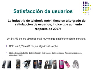 Satisfacción de usuarios La industria de telefonía móvil tiene un alto grado de satisfacción de usuarios, índice que aumentó respecto de 2007:   Un 84,7% de los usuarios está muy o algo satisfecho con el servicio.  Sólo un 6,8% está muy o algo insatisfecho. (Datos Encuesta Subtel de Satisfacción de Usuarios de Servicios de Telecomunicaciones, diciembre 2008). 