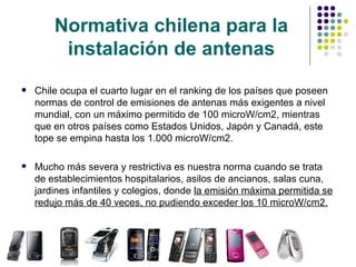Normativa chilena para la instalación de antenas Chile ocupa el cuarto lugar en el ranking de los países que poseen normas de control de emisiones de antenas más exigentes a nivel mundial, con un máximo permitido de  100 microW/cm2, mientras que en otros países como  Estados Unidos, Japón y Canadá, este tope se empina hasta los 1.000  microW/cm2.  Mucho más severa y restrictiva es nuestra norma cuando se trata de establecimientos hospitalarios, asilos de ancianos, salas cuna, jardines infantiles y colegios, donde  la emisión máxima permitida se redujo más de 40 veces, no pudiendo exceder los 10 microW/cm2. 