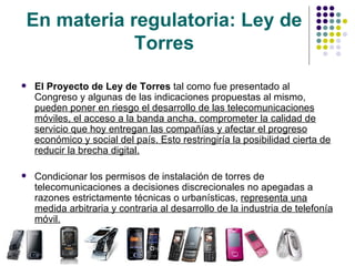 En materia regulatoria: Ley de Torres El Proyecto de Ley de Torres  tal como fue presentado al Congreso y algunas de las indicaciones propuestas al mismo,  pueden poner en riesgo el desarrollo de las telecomunicaciones móviles, el acceso a la banda ancha, comprometer la calidad de servicio que hoy entregan las compañías y afectar el progreso económico y social del país. Esto restringiría la posibilidad cierta de reducir la brecha digital. Condicionar los permisos de instalación de torres de telecomunicaciones a decisiones discrecionales no apegadas a razones estrictamente técnicas o urbanísticas,  representa una medida arbitraria y contraria al desarrollo de la industria de telefonía móvil. 