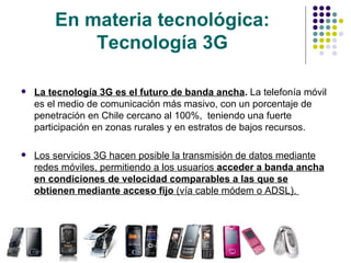 En materia tecnológica: Tecnología 3G La tecnología 3G es el futuro de banda ancha .  La telefonía móvil es el medio de comunicación más masivo, con un porcentaje de penetración en Chile cercano al 100%,  teniendo una fuerte participación en zonas rurales y en estratos de bajos recursos.  Los servicios 3G hacen posible la transmisión de datos mediante redes móviles, permitiendo a los usuarios  acceder a banda ancha en condiciones de velocidad comparables a las que se obtienen mediante acceso fijo  (vía cable módem o ADSL).  