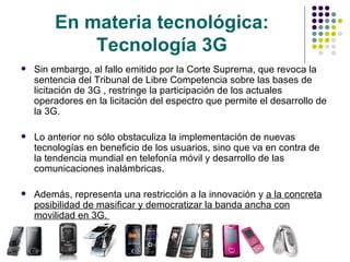 En materia tecnológica: Tecnología 3G Sin embargo, al fallo emitido por la Corte Suprema, que revoca la sentencia del Tribunal de Libre Competencia sobre las bases de licitación de 3G , restringe la participación de los actuales operadores en la licitación del espectro que permite el desarrollo de la 3G. Lo anterior no sólo obstaculiza la implementación de nuevas tecnologías en beneficio de los usuarios, sino que va en contra de la tendencia mundial en telefonía móvil y desarrollo de las comunicaciones inalámbricas.  Además, representa una restricción a la innovación y  a la concreta posibilidad de masificar y democratizar la banda ancha con movilidad en 3G.  