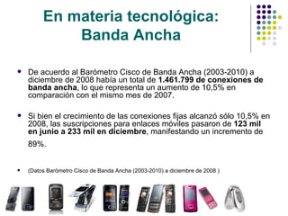 En materia tecnológica:  Banda Ancha   De acuerdo al Barómetro Cisco de Banda Ancha (2003-2010) a diciembre de 2008 había un total de  1.461.799 de conexiones de banda ancha , lo que representa un aumento de 10,5% en comparación con el mismo mes de 2007.  Si bien el crecimiento de las conexiones fijas alcanzó sólo 10,5% en 2008, las suscripciones para enlaces móviles pasaron de  123 mil en junio a 233 mil en diciembre , manifestando un incremento de 89%.   (Datos  Barómetro Cisco de Banda Ancha (2003-2010) a diciembre de 2008  ) 