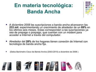 En materia tecnológica:  Banda Ancha   A diciembre 2008 las suscripciones a banda ancha alcanzaron las  233 mil , experimentando un crecimiento de alrededor de un  89%  en los últimos seis meses. Estas corresponden a las suscripciones ya sea de prepago o pospago, que cuentan con un módem para acceder a Internet a través del computador. Alrededor del  28%  de los hogares tienen conexión de Internet con tecnología de banda ancha fija.  (Datos  Barómetro Cisco de Banda Ancha (2003-2010) a diciembre de 2008  ) 