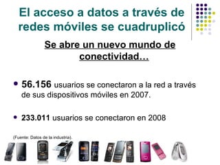El acceso a datos a través de redes móviles se cuadruplicó Se abre un nuevo mundo de conectividad… 56.156  usuarios se conectaron a la red a través de sus dispositivos móviles en 2007. 233.011  usuarios se conectaron en 2008 (Fuente: Datos de la industria). 