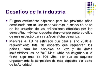 Desafíos de la industria El gran crecimiento esperado para los próximos años combinado con un uso cada vez mas intensivo de parte de los usuarios de las aplicaciones ofrecidas por las compañías móviles requerirá disponer por parte de ellas de mas espectro para satisfacer dicha demanda. Mientras la ITU ha estimado que para el año 2010 el requerimiento total de espectro que requerirán los países,  para los servicios de voz y de datos inalámbricos, es de 840 Mhz, Chile ha asignado a la fecha algo mas de 500 Mhz, por que se requiere urgentemente la asignación de mas espectro por parte de la Autoridad. 