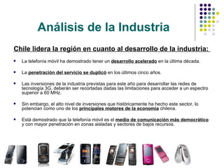 Análisis de la Industria Chile lidera la región en cuanto al desarrollo de la industria:  La telefonía móvil ha demostrado tener un  desarrollo acelerado  en la última década.  La  penetración del servicio se duplicó  en los últimos cinco años.  Las inversiones de la industria previstas para este año para desarrollar las redes de tecnología 3G, deberán ser recortadas dadas las limitaciones para acceder a un espectro superior a 60 MHz.  Sin embargo, el alto nivel de inversiones que históricamente ha hecho este sector, lo potencian como uno de los  principales motores de la economía  chilena.  Está demostrado que la telefonía móvil es el  medio de comunicación más democrático  y con mayor penetración en zonas aisladas y sectores de bajos recursos.  