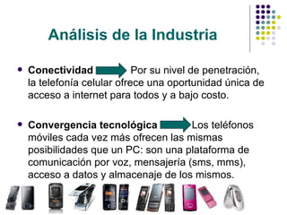 Análisis de la Industria Conectividad   Por su nivel de penetración, la telefonía celular ofrece una oportunidad única de acceso a internet para todos y a bajo costo. Convergencia tecnológica   Los teléfonos móviles cada vez más ofrecen las mismas  posibilidades que un PC: son una plataforma de comunicación por voz, mensajería (sms, mms), acceso a datos y almacenaje de los mismos. 