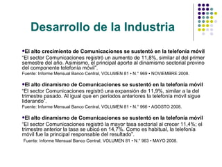 Desarrollo de la Industria El alto crecimiento de Comunicaciones se sustentó en la telefonía móvil “ El sector Comunicaciones registró un aumento de 11,8%, similar al del primer semestre del año. Asimismo, el principal aporte al dinamismo sectorial provino del componente telefonía móvil”.  Fuente: Informe Mensual Banco Central, VOLUMEN 81 • N.° 969 • NOVIEMBRE 2008. El alto dinamismo de Comunicaciones se sustentó en la telefonía móvil “ El sector Comunicaciones registró una expansión de 11,9%, similar a la del trimestre pasado. Al igual que en períodos anteriores la telefonía móvil sigue liderando”.  Fuente: Informe Mensual Banco Central, VOLUMEN 81 • N.° 966 • AGOSTO 2008. El alto dinamismo de Comunicaciones se sustentó en la telefonía móvil “ El sector Comunicaciones registró la mayor tasa sectorial al crecer 11,4%; el trimestre anterior la tasa se ubicó en 14,7%. Como es habitual, la telefonía móvil fue la principal responsable del resultado”. Fuente: Informe Mensual Banco Central, VOLUMEN 81 • N.° 963 • MAYO 2008. 