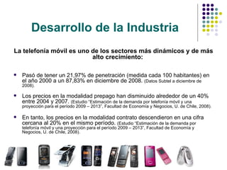 Desarrollo de la Industria La telefonía móvil es uno de los sectores más dinámicos y de más alto crecimiento: Pasó de tener un 21,97% de penetración (medida cada 100 habitantes) en el año 2000 a un 87,83% en diciembre de 2008.  (Datos Subtel a diciembre de 2008). Los precios en la modalidad prepago han disminuido alrededor de un 40% entre 2004 y 2007.  (Estudio “Estimación de la demanda por telefonía móvil y una proyección para el período 2009 – 2013”,  Facultad de Economía y Negocios, U. de Chile,  2008). En tanto, los precios en la modalidad contrato descendieron en una cifra cercana al 20% en el mismo período.  (Estudio “Estimación de la demanda por telefonía móvil y una proyección para el período 2009 – 2013”,  Facultad de Economía y Negocios, U. de Chile,  2008). 