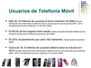 Usuarios de Telefonía Móvil   Más de 15 millones de usuarios al tercer trimestre de 2008  (Estudio “Estimación de la demanda por telefonía móvil y una proyección para el período 2009 – 2013”,  Facultad de Economía y Negocios, U. de Chile,  2008). El 89,5% de los hogares tiene celular  (Datos Encuesta Subtel de Satisfacción de Usuarios de Servicios de Telecomunicaciones, abril 2008). 87,83% de penetración por cada 100 habitantes.  (Datos Subtel a diciembre 2008). Cerca de 18, 5 millones de usuarios debería tener la industria en 2014  (Estudio “Estimación de la demanda por telefonía móvil y una proyección para el período 2009 – 2013”,  Facultad de Economía y Negocios, U. de Chile,  2008). 