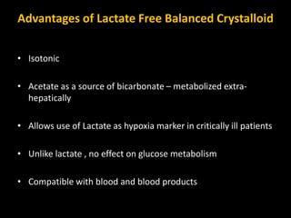 Advantages of Lactate Free Balanced Crystalloid
• Isotonic
• Acetate as a source of bicarbonate – metabolized extra-
hepatically
• Allows use of Lactate as hypoxia marker in critically ill patients
• Unlike lactate , no effect on glucose metabolism
• Compatible with blood and blood products
 