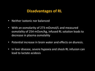 Disadvantages of RL
• Neither isotonic nor balanced
• With an osmolarity of 273 mOsmol/L and measured
osmolality of 254 mOsm/kg, infused RL solution leads to
decrease in plasma osmolality
• Potential increase in brain water and effects on diuresis.
• In liver disease, severe hypoxia and shock RL infusion can
lead to lactate acidosis
 