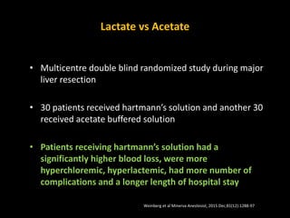 Lactate vs Acetate
• Multicentre double blind randomized study during major
liver resection
• 30 patients received hartmann’s solution and another 30
received acetate buffered solution
• Patients receiving hartmann’s solution had a
significantly higher blood loss, were more
hyperchloremic, hyperlactemic, had more number of
complications and a longer length of hospital stay
Weinberg et al Minerva Anestesiol. 2015 Dec;81(12):1288-97
 