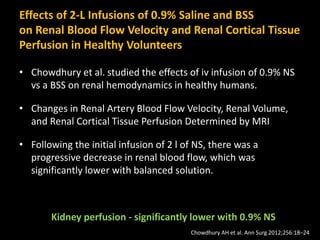 Effects of 2-L Infusions of 0.9% Saline and BSS
on Renal Blood Flow Velocity and Renal Cortical Tissue
Perfusion in Healthy Volunteers
• Chowdhury et al. studied the effects of iv infusion of 0.9% NS
vs a BSS on renal hemodynamics in healthy humans.
• Changes in Renal Artery Blood Flow Velocity, Renal Volume,
and Renal Cortical Tissue Perfusion Determined by MRI
• Following the initial infusion of 2 l of NS, there was a
progressive decrease in renal blood flow, which was
significantly lower with balanced solution.
Kidney perfusion - significantly lower with 0.9% NS
Chowdhury AH et al. Ann Surg 2012;256:18–24
 