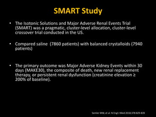SMART Study
• The Isotonic Solutions and Major Adverse Renal Events Trial
(SMART) was a pragmatic, cluster-level allocation, cluster-level
crossover trial conducted in the US.
• Compared saline (7860 patients) with balanced crystalloids (7940
patients)
• The primary outcome was Major Adverse Kidney Events within 30
days (MAKE30), the composite of death, new renal replacement
therapy, or persistent renal dysfunction (creatinine elevation ≥
200% of baseline).Major Adverse Kidney Events within 30 days
(MAKE30), the composite of death, new renal
• replacement therapy, or persistent creatinine elevation ≥200% of
baseline
Semler MW, et al. N Engl J Med 2018;378:829-839
 