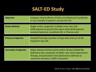 SALT-ED Study
Objective Compare clinical effects of Saline and Balanced Crystalloids
in non-critically ill patients outside the ICU
Study Method Single centre, pragmatic multiple cross-over trial
6708 patients received 0.9% saline while 6639 patients
received balanced crystalloids (RL or Plasma-Lyte)
Self, W. H. et al . N. Engl. J. Med. 378, 819–828 (2018).
Primary Endpoints Hospital-free days (number of days alive and out of the
hospital to day 28)
Secondary Endpoints Major Adverse Kidney Events within 30 days (MAKE30),
defined as the composite of death, new renal replacement
therapy, and persistent renal dysfunction (defined as
creatinine elevation ≥200% of baseline
 