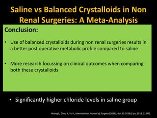 Saline vs Balanced Crystalloids in Non
Renal Surgeries: A Meta-Analysis
• 871 patients from 9 randomized clinical trials in adult
patients undergoing non-renal surgery.
• 2 groups: 0.9 Saline vs Balanced Crystalloids
• Significantly lower base excess, pH in patients in
saline group
• Significantly higher chloride levels in saline group
Conclusion:
• Use of balanced crystalloids during non renal surgeries results in
a better post operative metabolic profile compared to saline
• More research focussing on clinical outcomes when comparing
both these crystalloids
Huang L, Zhou X, Yu H, International Journal of Surgery (2018), doi:10.1016/j.ijsu.2018.01.003.
 