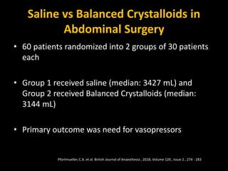 Saline vs Balanced Crystalloids in
Abdominal Surgery
• 60 patients randomized into 2 groups of 30 patients
each
• Group 1 received saline (median: 3427 mL) and
Group 2 received Balanced Crystalloids (median:
3144 mL)
• Primary outcome was need for vasopressors
Pfortmueller, C.A. et al. British Journal of Anaesthesia , 2018; Volume 120 , Issue 2 , 274 - 283
 