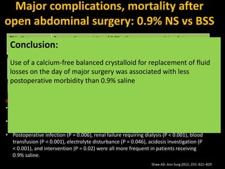 Objective To assess the association of 0.9% saline use versus a calcium-free
physiologically balanced crystalloid solution with major morbidity and
clinical resource use after abdominal surgery.
Study Method An observational study to evaluate adult patients undergoing major open
abdominal surgery who received either 0.9% saline (2778 patients) or a
balanced crystalloid solution (926 patients) on the day of surgery
Primary Endpoint Major morbidity
Results:
• In-hospital mortality was 5.6% in the saline group and 2.9% in the balanced group
(P < 0.001)
• One or more major complications occurred in 33.7% of the saline group and 23% of
the balanced group (P < 0.001)
• Postoperative infection (P = 0.006), renal failure requiring dialysis (P < 0.001), blood
transfusion (P < 0.001), electrolyte disturbance (P = 0.046), acidosis investigation (P
< 0.001), and intervention (P = 0.02) were all more frequent in patients receiving
0.9% saline.
Major complications, mortality after
open abdominal surgery: 0.9% NS vs BSS
Shaw AD. Ann Surg 2012; 255: 821–829
Conclusion:
Use of a calcium-free balanced crystalloid for replacement of fluid
losses on the day of major surgery was associated with less
postoperative morbidity than 0.9% saline
 