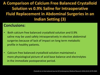 Balanced Crystalloid group (Group A)
had significantly less serum chloride
levels in the immediate post-operative
period
Conclusions:
• Both calcium free balanced crystalloid solution and 0.9%
saline may be used safely intraoperatively in elective abdominal
surgeries because of lack of impact on long term metabolic
profile in healthy patients.
• Calcium free balanced crystalloid solution maintained a
more physiological picture of acid base balance and electrolytes
in the immediate postoperative period.
A Comparison of Calcium Free Balanced Crystalloid
Solution vs 0.9% Saline for Intraoperative
Fluid Replacement in Abdominal Surgeries in an
Indian Setting (3)
Chatrath et al International Journal of Contemporary Medical Research 2016;3(12):3579-3583
 