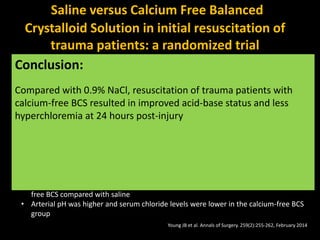 Saline versus Calcium Free Balanced
Crystalloid Solution in initial resuscitation of
trauma patients: a randomized trial
Objective Compare resuscitation with 0.9% NaCl versus a calcium-free
balanced crystalloid solution (BCS), hypothesizing that the balanced
crystalloid solution would better correct the base deficit 24 hours
after injury.
Study Method • Randomized, double-blind, parallel-group trial (of adult trauma
patients requiring blood transfusion, intubation, or operation
within 60 minutes of arrival at the University of California Davis
Medical Centre (65 patients in all)
• Subjects received either 0.9% NaCl or calcium free BSS for
resuscitation during the first 24 hours after injury.
Primary Endpoint Change in base excess from 0 to 24 hours
Results:
• Improvement in base excess from 0-24 hours was significantly greater with calcium
free BCS compared with saline
• Arterial pH was higher and serum chloride levels were lower in the calcium-free BCS
group
Young JB et al. Annals of Surgery. 259(2):255-262, February 2014
Conclusion:
Compared with 0.9% NaCl, resuscitation of trauma patients with
calcium-free BCS resulted in improved acid-base status and less
hyperchloremia at 24 hours post-injury
 