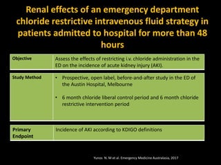 Renal effects of an emergency department
chloride restrictive intravenous fluid strategy in
patients admitted to hospital for more than 48
hours
Objective Assess the effects of restricting i.v. chloride administration in the
ED on the incidence of acute kidney injury (AKI).
Study Method • Prospective, open label, before-and-after study in the ED of
the Austin Hospital, Melbourne
• 6 month chloride liberal control period and 6 month chloride
restrictive intervention period
Primary
Endpoint
Incidence of AKI according to KDIGO definitions
Yunos N. M et al. Emergency Medicine Australasia, 2017
 