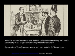 Saline-based resuscitation strategies were first proposed in 1831 during the Cholera
Epidemic by Dr. O’Shaughnessy which he published in the Lancet
The theories of Dr. O’Shaughnessy were put into practice by Dr. Thomas Latta.
https://emcrit.org/emnerd/case-balanced-solution/. Accessed on 24/08/2017
 