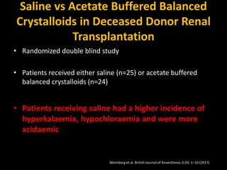 Saline vs Acetate Buffered Balanced
Crystalloids in Deceased Donor Renal
Transplantation
• Randomized double blind study
• Patients received either saline (n=25) or acetate buffered
balanced crystalloids (n=24)
• Patients receiving saline had a higher incidence of
hyperkalaemia, hypochloraemia and were more
acidaemic
Weimberg et al. British Journal of Anaesthesia, 0 (0): 1–10 (2017)
 