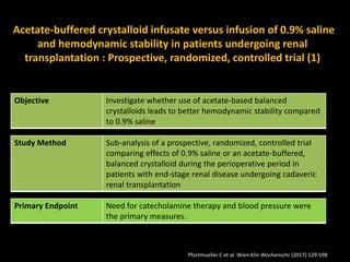 Acetate-buffered crystalloid infusate versus infusion of 0.9% saline
and hemodynamic stability in patients undergoing renal
transplantation : Prospective, randomized, controlled trial (1)
Objective Investigate whether use of acetate-based balanced
crystalloids leads to better hemodynamic stability compared
to 0.9% saline
Study Method Sub-analysis of a prospective, randomized, controlled trial
comparing effects of 0.9% saline or an acetate-buffered,
balanced crystalloid during the perioperative period in
patients with end-stage renal disease undergoing cadaveric
renal transplantation
Primary Endpoint Need for catecholamine therapy and blood pressure were
the primary measures.
Pfortmueller C et al. Wien Klin Wochenschr (2017) 129:598
 