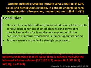 Acetate-buffered crystalloid infusate versus infusion of 0.9%
saline and hemodynamic stability in patients undergoing renal
transplantation : Prospective, randomized, controlled trial (2)
Mean minimum arterial blood pressure was significantly lower in
patients randomized to 0.9% saline than in patients receiving the
balanced infusion solution (57.2 [SD 8.7] versus 60.3 [SD 10.2]
mm Hg, p = 0.024)
Conclusion:
• The use of an acetate-buffered, balanced infusion solution results
in reduced need for use of catecholamines and cumulative
catecholamine dose for hemodynamic support and in less
occurrence of arterial hypotension in the perioperative period.
• Further research in the field is strongly encouraged.
Pfortmueller C et al. Wien Klin Wochenschr (2017) 129:598
 
