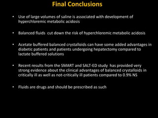 Final Conclusions
• Use of large volumes of saline is associated with development of
hyperchloremic metabolic acidosis
• Balanced fluids cut down the risk of hyperchloremic metabolic acidosis
• Acetate buffered balanced crystalloids can have some added advantages in
diabetic patients and patients undergoing hepatectomy compared to
lactate buffered solutions
• Recent results from the SMART and SALT-ED study has provided very
strong evidence about the clinical advantages of balanced crystalloids in
critically ill as well as not-critically ill patients compared to 0.9% NS
• Fluids are drugs and should be prescribed as such
 