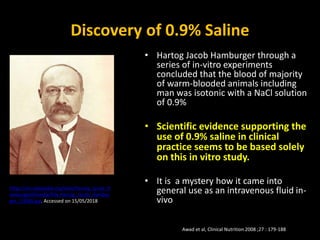 Discovery of 0.9% Saline
• Hartog Jacob Hamburger through a
series of in-vitro experiments
concluded that the blood of majority
of warm-blooded animals including
man was isotonic with a NaCl solution
of 0.9%
• Scientific evidence supporting the
use of 0.9% saline in clinical
practice seems to be based solely
on this in vitro study.
• It is a mystery how it came into
general use as an intravenous fluid in-
vivo
Awad et al, Clinical Nutrition 2008 ;27 : 179-188
https://en.wikipedia.org/wiki/Hartog_Jacob_H
amburger#/media/File:Hartog_Jacob_Hambur
ger_(1908).jpg. Accessed on 15/05/2018
 