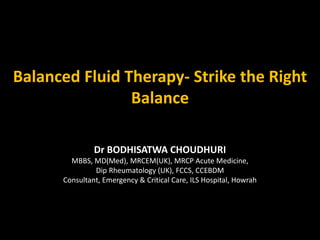 Balanced Fluid Therapy- Strike the Right
Balance
Dr BODHISATWA CHOUDHURI
MBBS, MD(Med), MRCEM(UK), MRCP Acute Medicine,
Dip Rheumatology (UK), FCCS, CCEBDM
Consultant, Emergency & Critical Care, ILS Hospital, Howrah
 
