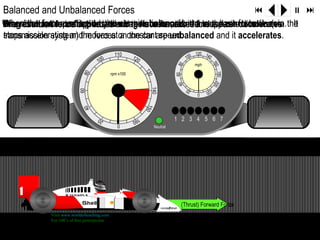 Balanced and Unbalanced Forces                                                                                       9   ; :
The the brakes are decreases car are balanced, decreases. direction.
When forces, dueproduced by theair resistance, act in the oppositeforce is zero. the
Dragresultant forcefriction andand the acceleration the to the car decelerates. It
When the force to applied,the drag force increases and
           forces acting on the engine is transferred resultant wheels (via
                                                               rear
stops accelerating and moves at onconstantare unbalanced and it accelerates.
transmission system) the forces a the car speed.
                                                    110                                         120 14
                                                             120                          100          0
                                         100




                                                                                                            160
                                                                                                mph




                                                                                   80
                                                                   130




                                                                                                            180 20
                                                  rpm x100

                                 80




                                                                                   60
                                                                                   40




                                                                                                                  0
                                                                     140
                                60
                                                                                                      22
                                                                                          20     0      0




                                                                   150
                                  40




                                          20
                                                             160
                                                                                   1 2 3 4 5 6 7
                                                     0
                                                                         Neutral




                  Drag Force                                                            (Thrust) Forward Force
                  Visit www.worldofteaching.com
                  For 100’s of free powerpoints
Resultant Force                                    Resultant Force
 
