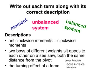 Write out each term along with its
correct description
Descriptions
• anticlockwise moments = clockwise
moments
• two boys of different weights sit opposite
each other on a see saw, both the same
distance from the pivot
• the turning effect of a force
moment balancedsystem
unbalanced
system
Lever Principle
GCSE PHYSICS:
Moments
 