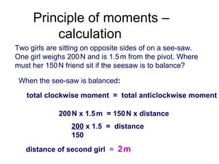 Two girls are sitting on opposite sides of on a see-saw.
One girl weighs 200N and is 1.5m from the pivot. Where
must her 150N friend sit if the seesaw is to balance?
When the see-saw is balanced:
Principle of moments –
calculation
total clockwise moment = total anticlockwise moment
200N x 1.5m = 150N x distance
200 x 1.5 = distance
150
distance of second girl = 2m
 