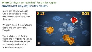 Theory 2: Players are “grinding” for Golden Apples
Answer: Most likely yes; for a few reasons.
Juggle had a known exploit
where players could swipe
continuously at the bottom of
the screen.
We didn’t know if many players
would find and abuse this.
They did.
This is a lot of work for the
player and it requires no skill at
all from the player. It’s easy to
get rewards, but it’s not a
rewarding experience.
 