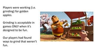 Players were working (i.e.
grinding) for golden
apples.
Grinding is acceptable in
games ONLY when it’s
designed to be fun.
Our players had found
ways to grind that weren’t
fun.
 