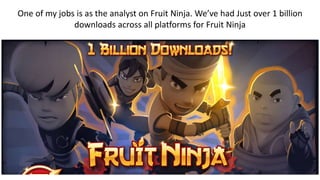 One of my jobs is as the analyst on Fruit Ninja. We’ve had Just over 1 billion
downloads across all platforms for Fruit Ninja
 