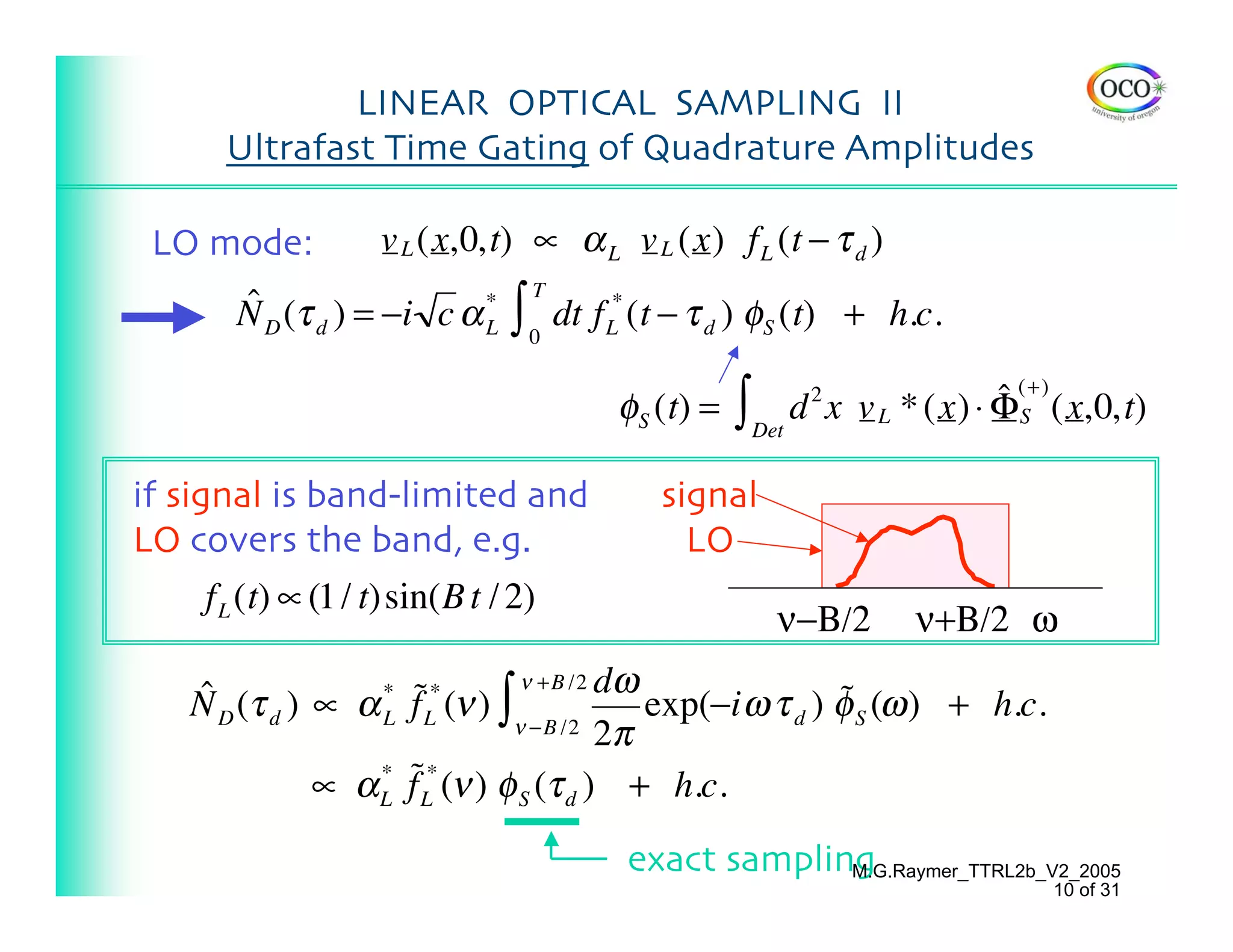 LINEAR OPTICAL SAMPLING II
     Ultrafast Time Gating of Quadrature Amplitudes

 LO mode:          v L (x,0,t) ∝ α L v L (x) f L (t − τ d )

                              ∫
                                  T
      ˆ
      N D (τ d ) = −i c α *           dt f L* (t − τ d ) φS (t) + h.c.
                          L       0


                                           φS (t) = ∫ Det d x v L * (x) ⋅ ΦS
                                                           2              ˆ (+) (x,0,t)

if signal is band-limited and                 signal
LO covers the band, e.g.                        LO
    f L (t) ∝ (1 / t)sin(B t / 2)
                                                        ν−Β/2      ν+Β/2 ω

   ˆ D (τ d ) ∝ α * f˜L* (ν ) ∫ ν +B /2 dω exp(−i ω τ d ) φ S (ω ) + h.c.
   N                                                      ˜
                  L            ν −B /2 2π

              ∝ α L f˜L* (ν ) φ S (τ d ) + h.c.
                  *



                                            exact sampling
                                                         M.G.Raymer_TTRL2b_V2_2005
                                                                               10 of 31
 
