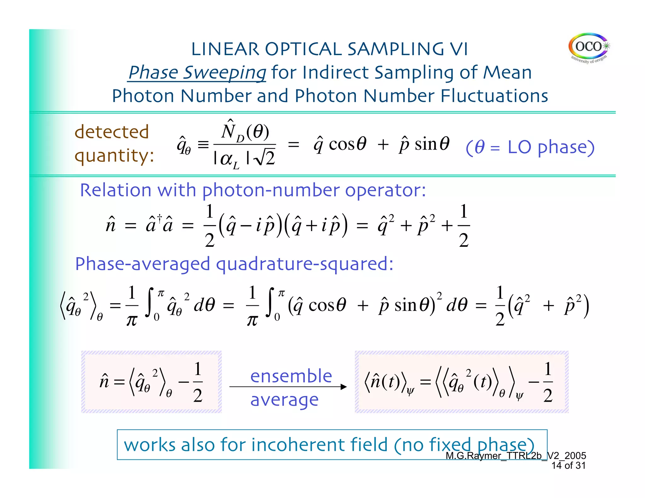 LINEAR OPTICAL SAMPLING VI
      Phase Sweeping for Indirect Sampling of Mean
     Photon Number and Photon Number Fluctuations
detected                ˆ
                       N D (θ )
                 qθ ≡
                 ˆ              = q cosθ + p sin θ (θ = LO phase)
                                  ˆ        ˆ
quantity:             |αL | 2
  Relation with photon-number operator:
                1                                 1
     n = a a = ( q − i p )( q + i p ) = q + p +
     ˆ     †
          ˆ ˆ     ˆ    ˆ ˆ        ˆ     ˆ 2
                                            ˆ 2

                2                                 2
 Phase-averaged quadrature-squared:
        1 π 2       1 π                             1 2
qθ θ = ∫ 0 qθ dθ =     ∫0 ˆ(q cosθ + p sin θ ) dθ = (q + p 2 )
  2                                             2
ˆ            ˆ                          ˆ             ˆ  ˆ
       π            π                               2

                     1   ensemble                                   1
   n = qθ
   ˆ   ˆ 2       −                     n (t) ψ = qθ (t)
                                       ˆ         ˆ 2            −
             θ       2                                    θ ψ       2
                         average

      works also for incoherent field (no fixed phase)
                                            M.G.Raymer_TTRL2b_V2_2005
                                                                    14 of 31
 