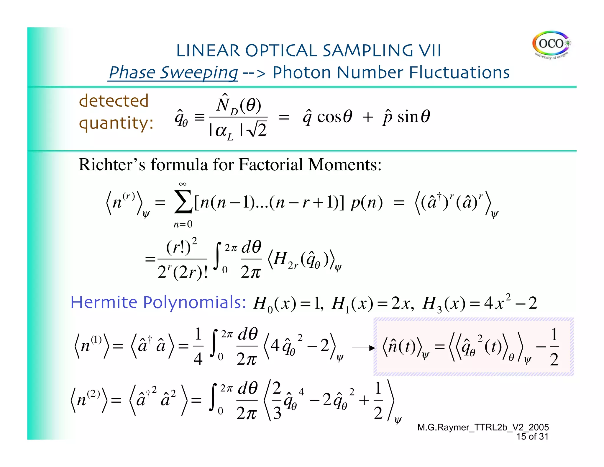 LINEAR OPTICAL SAMPLING VII
    Phase Sweeping --> Photon Number Fluctuations
 detected          ˆ
                  N D (θ )
 quantity: qθ ≡ | α | 2 = q cosθ + p sin θ
            ˆ              ˆ       ˆ
                                                L

 Richter’s formula for Factorial Moments:
                                ∞
           n (r )   ψ
                        =   ∑ [n(n −1)...(n − r + 1)] p(n) = ( a† ) r ( a) r
                                                               ˆ        ˆ                  ψ
                            n= 0

                      (r!) 2   2 π dθ
                    = r
                     2 (2r)!
                             ∫ 0 2π H 2r (qθ ) ψ
                                          ˆ

Hermite Polynomials: H 0 (x) = 1, H1 (x) = 2x, H 3 (x) = 4 x 2 − 2
                   1                        2π      dθ
                                        ∫
                                                                                                       1
 n   (1)
           = a
             ˆ a =
               ˆ    †
                                                        ˆθ 2 − 2
                                                       4q                ˆ (t) ψ = qθ 2 (t)
                                                                         n         ˆ                 −
                   4                        0       2π             ψ                           θ ψ     2
                                            2π      dθ 2 4           1
 n   (2)
           = a a
             ˆ ˆ    †2      2
                                    =   ∫   0       2π 3
                                                         qθ − 2 qθ +
                                                         ˆ      ˆ2
                                                                     2   ψ
                                                                             M.G.Raymer_TTRL2b_V2_2005
                                                                                                15 of 31
 