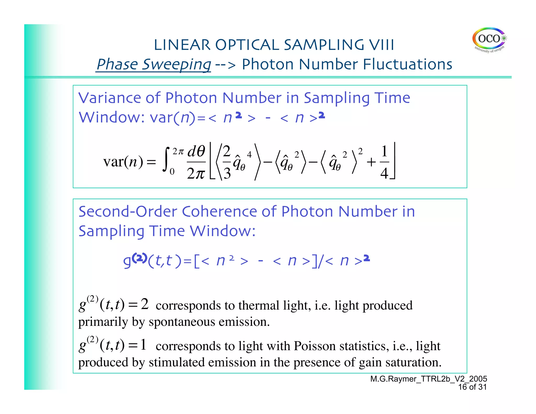 LINEAR OPTICAL SAMPLING VIII
   Phase Sweeping --> Photon Number Fluctuations

Variance of Photon Number in Sampling Time
Window: var(n)=< n 2 > - < n >2
                    2π   dθ ⎡ 2 4                           1⎤
                ∫
                                                       2
    var(n) =                    qθ − qθ − qθ
                                ˆ    ˆ2   ˆ2               + ⎥
                    0    2π ⎢ 3
                            ⎣                               4⎦

Second-Order Coherence of Photon Number in
Sampling Time Window:
        g(2)(t,t )=[< n 2 > - < n >]/< n >2

g(2) (t,t) = 2 corresponds to thermal light, i.e. light produced
primarily by spontaneous emission.
g(2) (t,t) = 1 corresponds to light with Poisson statistics, i.e., light
produced by stimulated emission in the presence of gain saturation.
                                                           M.G.Raymer_TTRL2b_V2_2005
                                                                              16 of 31
 